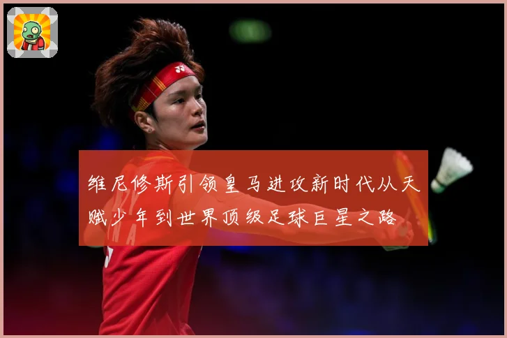 维尼修斯引领皇马进攻新时代从天赋少年到世界顶级足球巨星之路