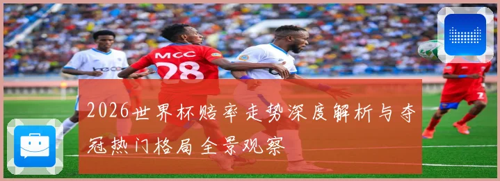 2026世界杯赔率走势深度解析与夺冠热门格局全景观察