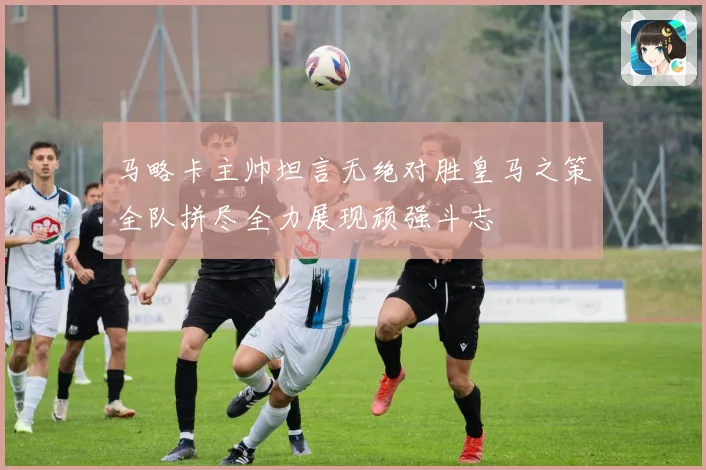 马略卡主帅坦言无绝对胜皇马之策全队拼尽全力展现顽强斗志