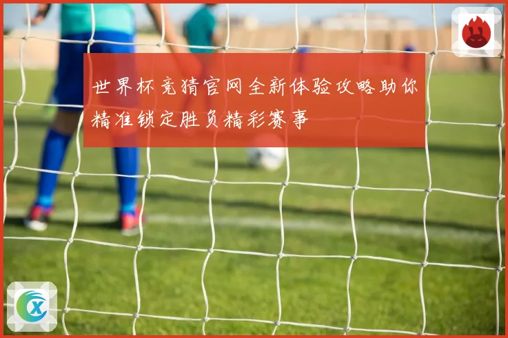 世界杯竞猜官网全新体验攻略助你精准锁定胜负精彩赛事