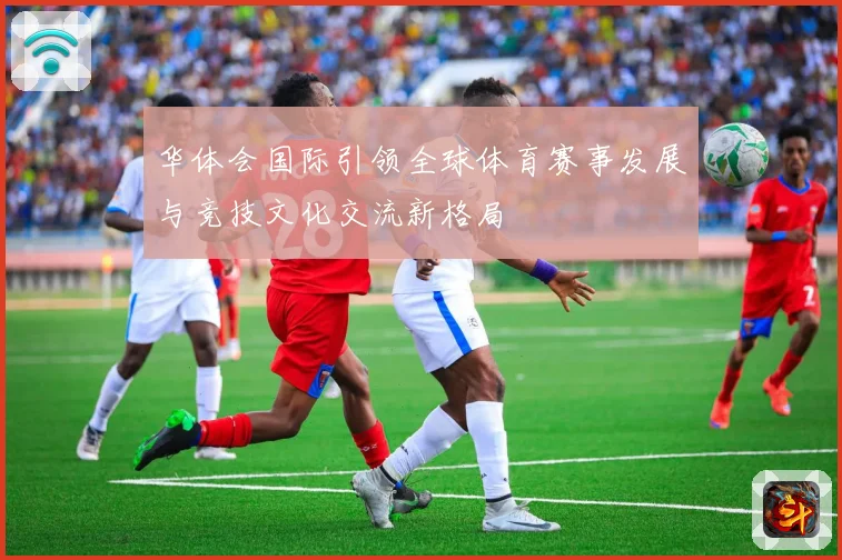 华体会国际引领全球体育赛事发展与竞技文化交流新格局