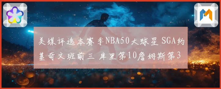 美媒评选本赛季NBA50大球星 SGA约基奇文班前三 库里第10詹姆斯第30