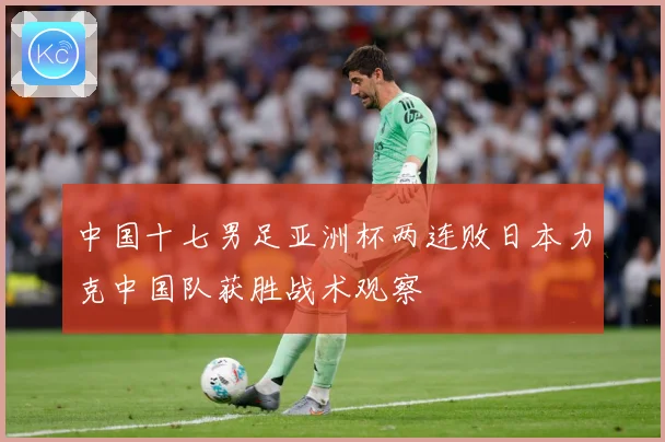 中国十七男足亚洲杯两连败日本力克中国队获胜战术观察