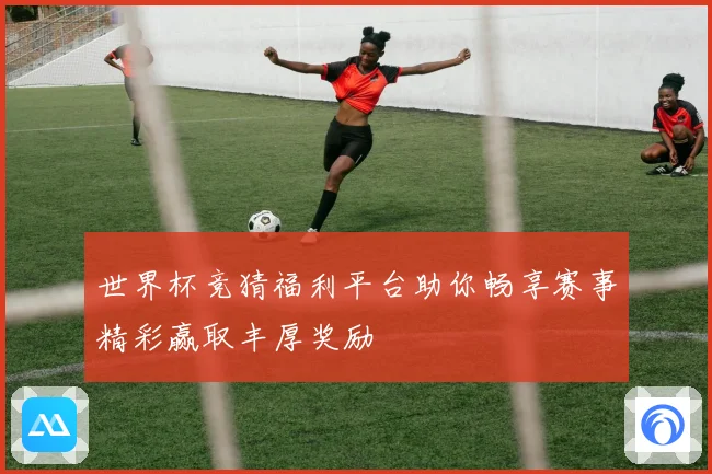 世界杯竞猜福利平台助你畅享赛事精彩赢取丰厚奖励