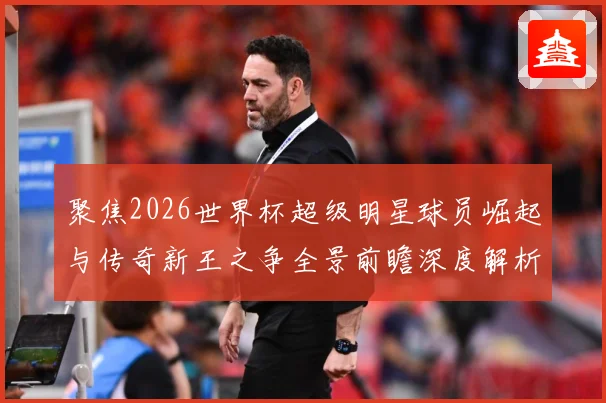 聚焦2026世界杯超级明星球员崛起与传奇新王之争全景前瞻深度解析