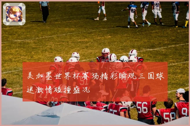 美加墨世界杯赛场精彩瞬观三国球迷激情碰撞盛况